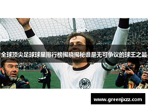 全球顶尖足球球星排行榜揭晓揭秘谁是无可争议的球王之最