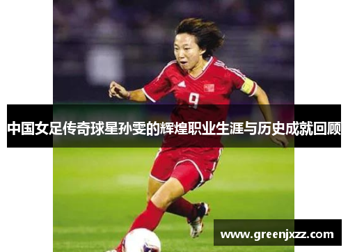 中国女足传奇球星孙雯的辉煌职业生涯与历史成就回顾